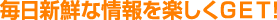 毎日新鮮な情報を楽しくＧＥＴ！
