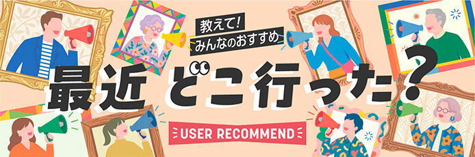教えて！みんなのおすすめ「最近どこいった？」-USER RECOMMEND-